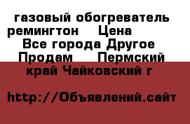 газовый обогреватель ремингтон  › Цена ­ 4 000 - Все города Другое » Продам   . Пермский край,Чайковский г.